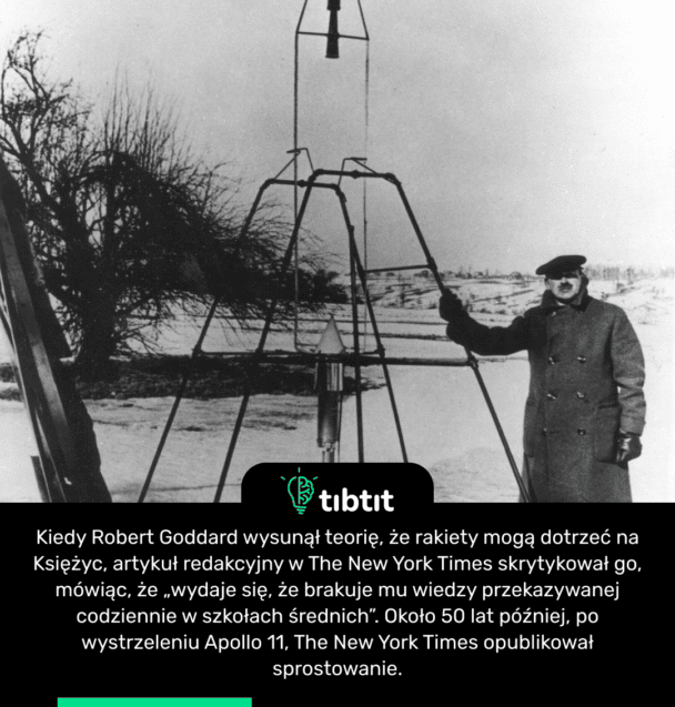 Kiedy Robert Goddard wysunął teorię, że rakiety mogą dotrzeć na Księżyc, artykuł redakcyjny w The New York Times skrytykował go, mówiąc, że „wydaje się, że brakuje mu wiedzy przekazywanej codziennie w szkołach średnich”. Około 50 lat później, po wystrzeleniu Apollo 11, The New York Times opublikował sprostowanie.