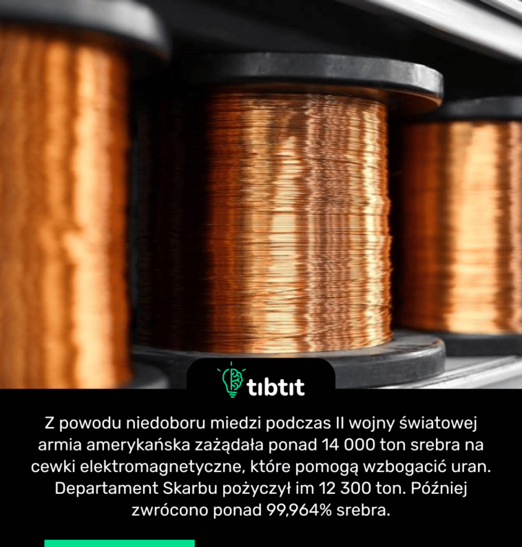 Z powodu niedoboru miedzi podczas II wojny światowej armia amerykańska zażądała ponad 14 000 ton srebra na cewki elektromagnetyczne, które pomogą wzbogacić uran. Departament Skarbu pożyczył im 12 300 ton. Później zwrócono ponad 99,964% srebra.