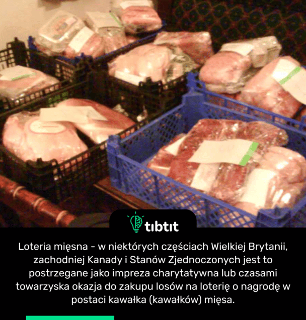 Loteria mięsna - w niektórych częściach Wielkiej Brytanii, zachodniej Kanady i Stanów Zjednoczonych jest to postrzegane jako impreza charytatywna lub czasami towarzyska okazja do zakupu losów na loterię o nagrodę w postaci kawałka (kawałków) mięsa.