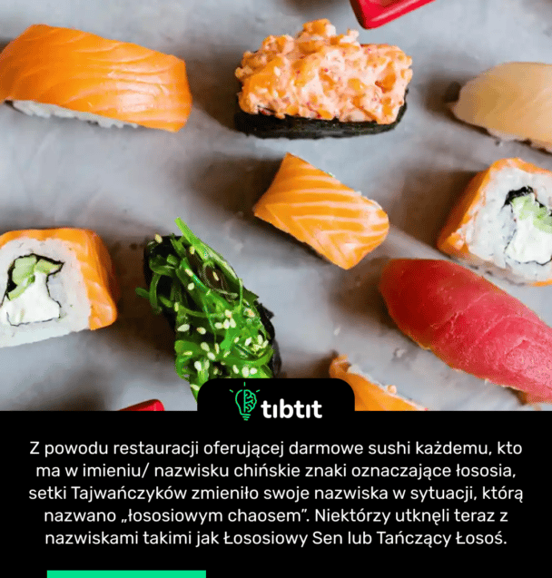 Z powodu restauracji oferującej darmowe sushi każdemu, kto ma w imieniu/ nazwisku chińskie znaki oznaczające łososia, setki Tajwańczyków zmieniło swoje nazwiska w sytuacji, którą nazwano „łososiowym chaosem”. Niektórzy utknęli teraz z nazwiskami takimi jak Łososiowy Sen lub Tańczący Łosoś.