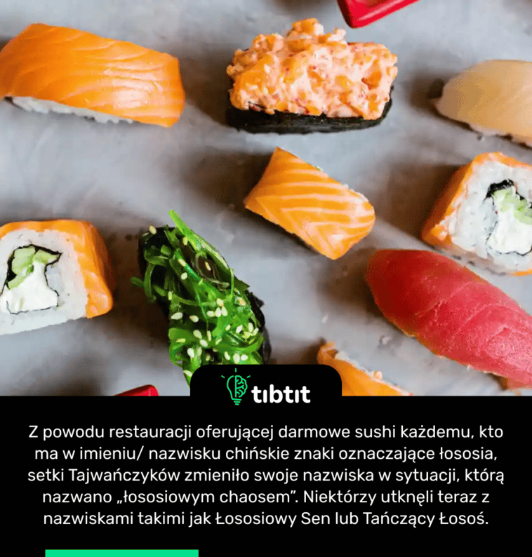 Z powodu restauracji oferującej darmowe sushi każdemu, kto ma w imieniu/ nazwisku chińskie znaki oznaczające łososia, setki Tajwańczyków zmieniło swoje nazwiska w sytuacji, którą nazwano „łososiowym chaosem”. Niektórzy utknęli teraz z nazwiskami takimi jak Łososiowy Sen lub Tańczący Łosoś.