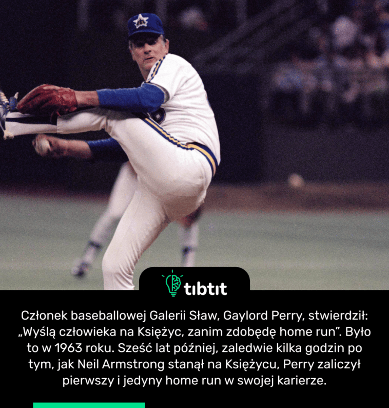 Członek baseballowej Galerii Sław, Gaylord Perry, stwierdził: „Wyślą człowieka na Księżyc, zanim zdobędę home run”. Było to w 1963 roku. Sześć lat później, zaledwie kilka godzin po tym, jak Neil Armstrong stanął na Księżycu, Perry zaliczył pierwszy i jedyny home run w swojej karierze.