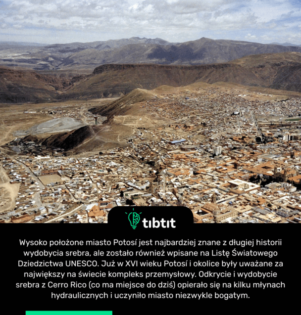 Wysoko położone miasto Potosí jest najbardziej znane z długiej historii wydobycia srebra, ale zostało również wpisane na Listę Światowego Dziedzictwa UNESCO. Już w XVI wieku Potosí i okolice były uważane za największy na świecie kompleks przemysłowy. Odkrycie i wydobycie srebra z Cerro Rico (co ma miejsce do dziś) opierało się na kilku młynach hydraulicznych i uczyniło miasto niezwykle bogatym.