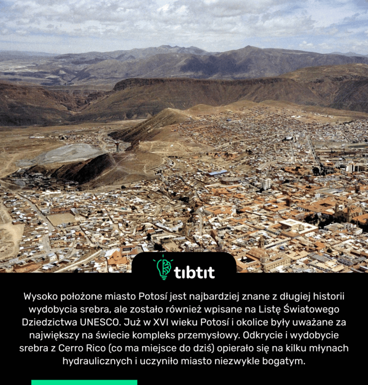Wysoko położone miasto Potosí jest najbardziej znane z długiej historii wydobycia srebra, ale zostało również wpisane na Listę Światowego Dziedzictwa UNESCO. Już w XVI wieku Potosí i okolice były uważane za największy na świecie kompleks przemysłowy. Odkrycie i wydobycie srebra z Cerro Rico (co ma miejsce do dziś) opierało się na kilku młynach hydraulicznych i uczyniło miasto niezwykle bogatym.