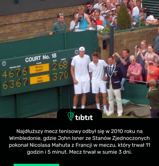 Najdłuższy mecz tenisowy odbył się w 2010 roku na Wimbledonie, gdzie John Isner ze Stanów Zjednoczonych pokonał Nicolasa Mahuta z Francji w meczu, który trwał 11 godzin i 5 minut. Mecz trwał w sumie 3 dni.
