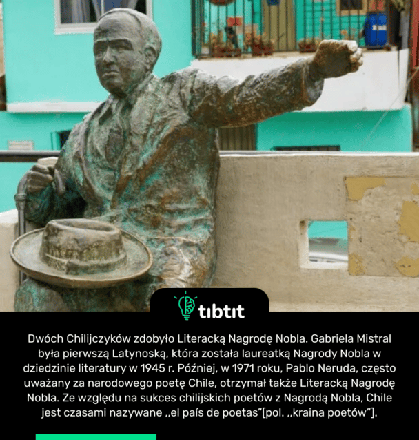 Dwóch Chilijczyków zdobyło Literacką Nagrodę Nobla. Gabriela Mistral była pierwszą Latynoską, która została laureatką Nagrody Nobla w dziedzinie literatury w 1945 r. Później, w 1971 roku, Pablo Neruda, często uważany za narodowego poetę Chile, otrzymał także Literacką Nagrodę Nobla. Ze względu na sukces chilijskich poetów z Nagrodą Nobla, Chile jest czasami nazywane ,,el país de poetas”[pol. ,,kraina poetów”].