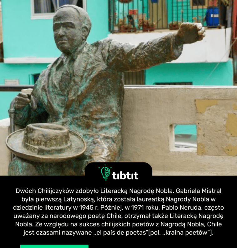 Dwóch Chilijczyków zdobyło Literacką Nagrodę Nobla. Gabriela Mistral była pierwszą Latynoską, która została laureatką Nagrody Nobla w dziedzinie literatury w 1945 r. Później, w 1971 roku, Pablo Neruda, często uważany za narodowego poetę Chile, otrzymał także Literacką Nagrodę Nobla. Ze względu na sukces chilijskich poetów z Nagrodą Nobla, Chile jest czasami nazywane ,,el país de poetas”[pol. ,,kraina poetów”].