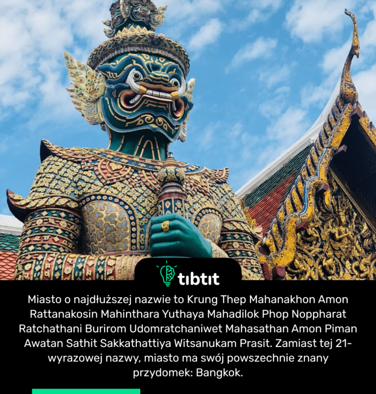 Miasto o najdłuższej nazwie to Krung Thep Mahanakhon Amon Rattanakosin Mahinthara Yuthaya Mahadilok Phop Noppharat Ratchathani Burirom Udomratchaniwet Mahasathan Amon Piman Awatan Sathit Sakkathattiya Witsanukam Prasit. Zamiast tej 21-wyrazowej nazwy, miasto ma swój powszechnie znany przydomek: Bangkok.