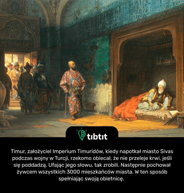Timur, założyciel Imperium Timuridów, kiedy napotkał miasto Sivas podczas wojny w Turcji, rzekomo obiecał, że nie przeleje krwi, jeśli się poddadzą. Ufając jego słowu, tak zrobili. Następnie pochował żywcem wszystkich 3000 mieszkańców miasta. W ten sposób spełniając swoją obietnicę.
