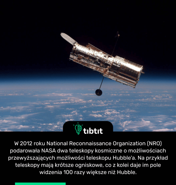 W 2012 roku National Reconnaissance Organization (NRO) podarowała NASA dwa teleskopy kosmiczne o możliwościach przewyższających możliwości teleskopu Hubble'a. Na przykład teleskopy mają krótsze ogniskowe, co z kolei daje im pole widzenia 100 razy większe niż Hubble.