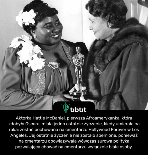 Aktorka Hattie McDaniel, pierwsza Afroamerykanka, która zdobyła Oscara, miała jedno ostatnie życzenie, kiedy umierała na raka: zostać pochowana na cmentarzu Hollywood Forever w Los Angeles. Jej ostatnie życzenie nie zostało spełnione, ponieważ na cmentarzu obowiązywała wówczas surowa polityka pozwalająca chować na cmentarzu wyłącznie białe osoby.