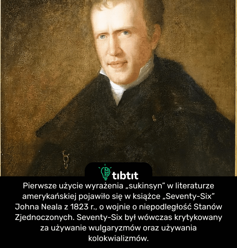 Pierwsze użycie wyrażenia „sukinsyn” w literaturze amerykańskiej pojawiło się w książce „Seventy-Six” Johna Neala z 1823 r., o wojnie o niepodległość Stanów Zjednoczonych. Seventy-Six był wówczas krytykowany za używanie wulgaryzmów oraz używania kolokwializmów.