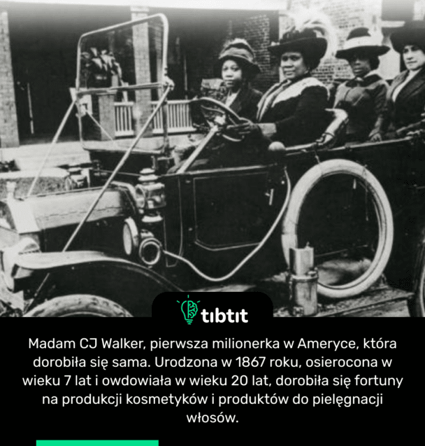 Madam CJ Walker, pierwsza milionerka w Ameryce, która dorobiła się sama. Urodzona w 1867 roku, osierocona w wieku 7 lat i owdowiała w wieku 20 lat, dorobiła się fortuny na produkcji kosmetyków i produktów do pielęgnacji włosów.