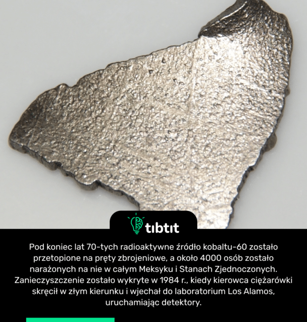 Pod koniec lat 70-tych radioaktywne źródło kobaltu-60 zostało przetopione na pręty zbrojeniowe, a około 4000 osób zostało narażonych na nie w całym Meksyku i Stanach Zjednoczonych. Zanieczyszczenie zostało wykryte w 1984 r., kiedy kierowca ciężarówki skręcił w złym kierunku i wjechał do laboratorium Los Alamos, uruchamiając detektory.