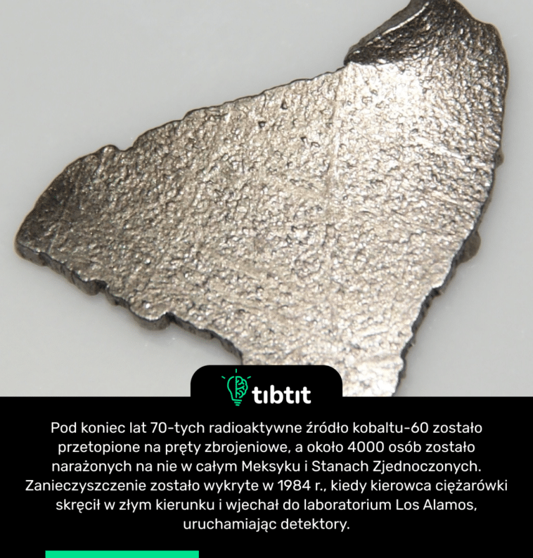 Pod koniec lat 70-tych radioaktywne źródło kobaltu-60 zostało przetopione na pręty zbrojeniowe, a około 4000 osób zostało narażonych na nie w całym Meksyku i Stanach Zjednoczonych. Zanieczyszczenie zostało wykryte w 1984 r., kiedy kierowca ciężarówki skręcił w złym kierunku i wjechał do laboratorium Los Alamos, uruchamiając detektory.