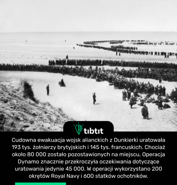 Cudowna ewakuacja wojsk alianckich z Dunkierki uratowała 193 tys. żołnierzy brytyjskich i 145 tys. francuskich. Chociaż około 80 000 zostało pozostawionych na miejscu, Operacja Dynamo znacznie przekroczyła oczekiwania dotyczące uratowania jedynie 45 000. W operacji wykorzystano 200 okrętów Royal Navy i 600 statków ochotników.