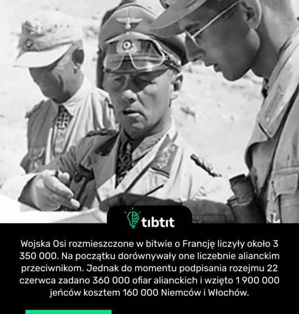 Wojska Osi rozmieszczone w bitwie o Francję liczyły około 3 350 000. Na początku dorównywały one liczebnie alianckim przeciwnikom. Jednak do momentu podpisania rozejmu 22 czerwca zadano 360 000 ofiar alianckich i wzięto 1 900 000 jeńców kosztem 160 000 Niemców i Włochów.