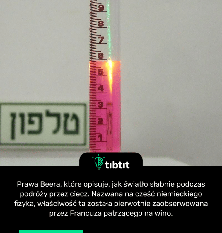 Prawa Beera, które opisuje, jak światło słabnie podczas podróży przez ciecz. Nazwana na cześć niemieckiego fizyka, właściwość ta została pierwotnie zaobserwowana przez Francuza patrzącego na wino.