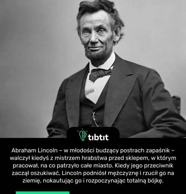 Abraham Lincoln – w młodości budzący postrach zapaśnik – walczył kiedyś z mistrzem hrabstwa przed sklepem, w którym pracował, na co patrzyło całe miasto. Kiedy jego przeciwnik zaczął oszukiwać, Lincoln podniósł mężczyznę i rzucił go na ziemię, nokautując go i rozpoczynając totalną bójkę.