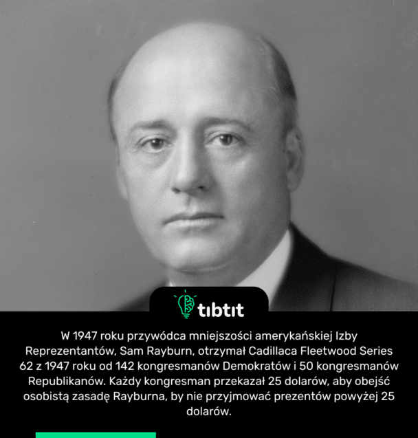 W 1947 roku przywódca mniejszości amerykańskiej Izby Reprezentantów, Sam Rayburn, otrzymał Cadillaca Fleetwood Series 62 z 1947 roku od 142 kongresmanów Demokratów i 50 kongresmanów Republikanów. Każdy kongresman przekazał 25 dolarów, aby obejść osobistą zasadę Rayburna, by nie przyjmować prezentów powyżej 25 dolarów.