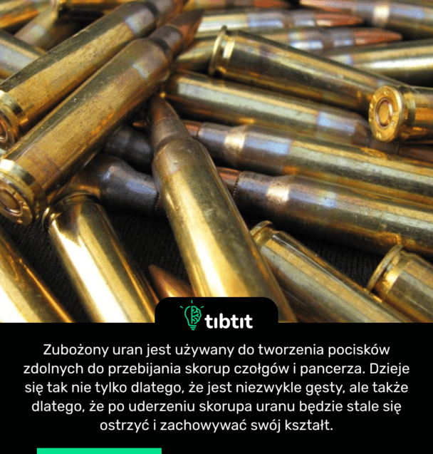 Zubożony uran jest używany do tworzenia pocisków zdolnych do przebijania skorup czołgów i pancerza. Dzieje się tak nie tylko dlatego, że jest niezwykle gęsty, ale także dlatego, że po uderzeniu skorupa uranu będzie stale się ostrzyć i zachowywać swój kształt.