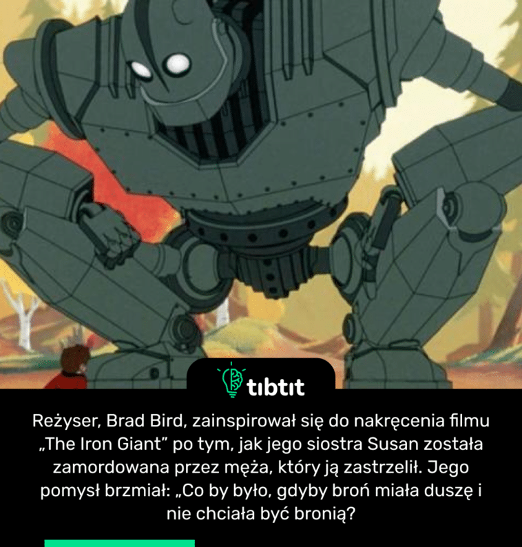 Reżyser, Brad Bird, zainspirował się do nakręcenia filmu „The Iron Giant” po tym, jak jego siostra Susan została zamordowana przez męża, który ją zastrzelił. Jego pomysł brzmiał: „Co by było, gdyby broń miała duszę i nie chciała być bronią?