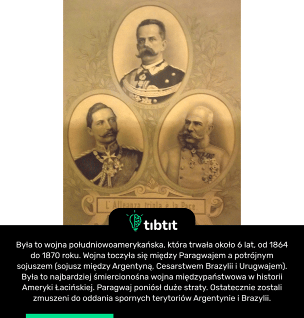 Była to wojna południowoamerykańska, która trwała około 6 lat, od 1864 do 1870 roku. Wojna toczyła się między Paragwajem a potrójnym sojuszem (sojusz między Argentyną, Cesarstwem Brazylii i Urugwajem). Była to najbardziej śmiercionośna wojna międzypaństwowa w historii Ameryki Łacińskiej. Paragwaj poniósł duże straty. Ostatecznie zostali zmuszeni do oddania spornych terytoriów Argentynie i Brazylii.