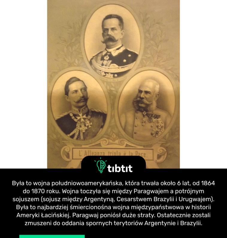 Była to wojna południowoamerykańska, która trwała około 6 lat, od 1864 do 1870 roku. Wojna toczyła się między Paragwajem a potrójnym sojuszem (sojusz między Argentyną, Cesarstwem Brazylii i Urugwajem). Była to najbardziej śmiercionośna wojna międzypaństwowa w historii Ameryki Łacińskiej. Paragwaj poniósł duże straty. Ostatecznie zostali zmuszeni do oddania spornych terytoriów Argentynie i Brazylii.