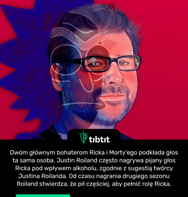 Dwóm głównym bohaterom Ricka i Morty'ego podkłada głos ta sama osoba. Justin Roiland często nagrywa pijany głos Ricka pod wpływem alkoholu, zgodnie z sugestią twórcy Justina Roilanda. Od czasu nagrania drugiego sezonu Roiland stwierdza, że pił częściej, aby pełnić rolę Ricka.
