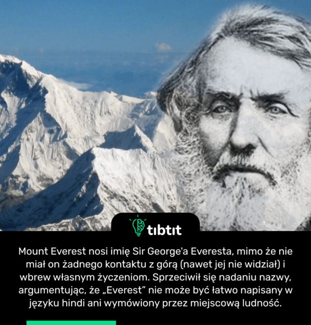 Mount Everest nosi imię Sir George'a Everesta, mimo że nie miał on żadnego kontaktu z górą (nawet jej nie widział) i wbrew własnym życzeniom. Sprzeciwił się nadaniu nazwy, argumentując, że „Everest” nie może być łatwo napisany w języku hindi ani wymówiony przez miejscową ludność.