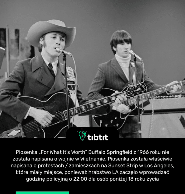 Piosenka „For What It's Worth” Buffalo Springfield z 1966 roku nie została napisana o wojnie w Wietnamie. Piosenka została właściwie napisana o protestach / zamieszkach na Sunset Strip w Los Angeles, które miały miejsce, ponieważ hrabstwo LA zaczęło wprowadzać godzinę policyjną o 22:00 dla osób poniżej 18 roku życia