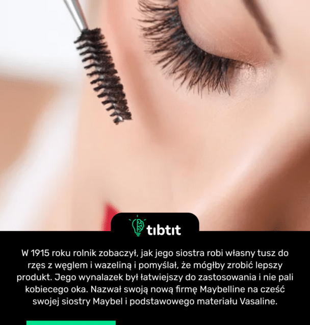 W 1915 roku rolnik zobaczył, jak jego siostra robi własny tusz do rzęs z węglem i wazeliną i pomyślał, że mógłby zrobić lepszy produkt. Jego wynalazek był łatwiejszy do zastosowania i nie pali kobiecego oka. Nazwał swoją nową firmę Maybelline na cześć swojej siostry Maybel i podstawowego materiału Vasaline.