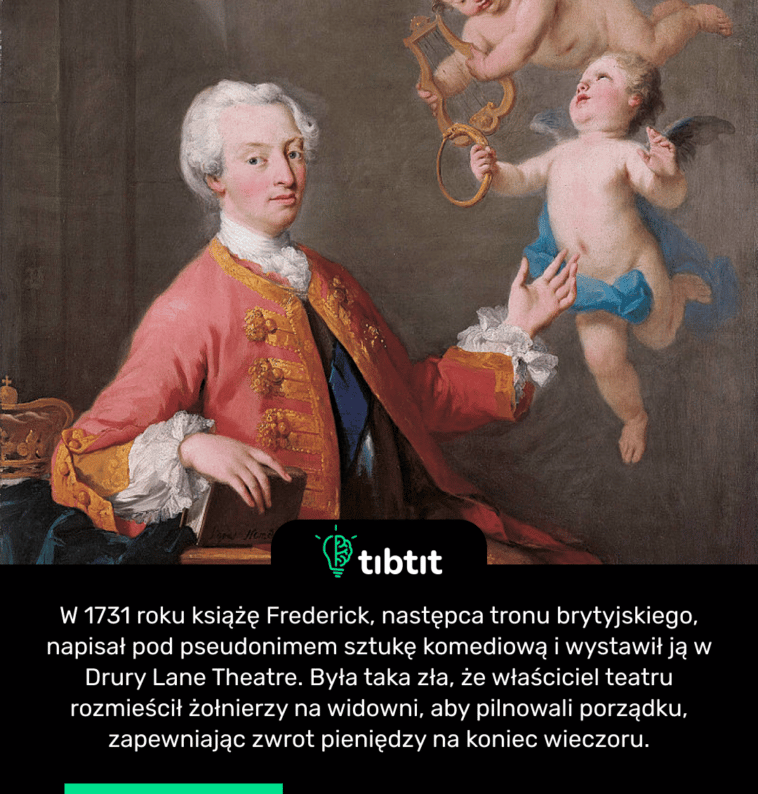 W 1731 roku książę Frederick, następca tronu brytyjskiego, napisał pod pseudonimem sztukę komediową i wystawił ją w Drury Lane Theatre. Była taka zła, że właściciel teatru rozmieścił żołnierzy na widowni, aby pilnowali porządku, zapewniając zwrot pieniędzy na koniec wieczoru.