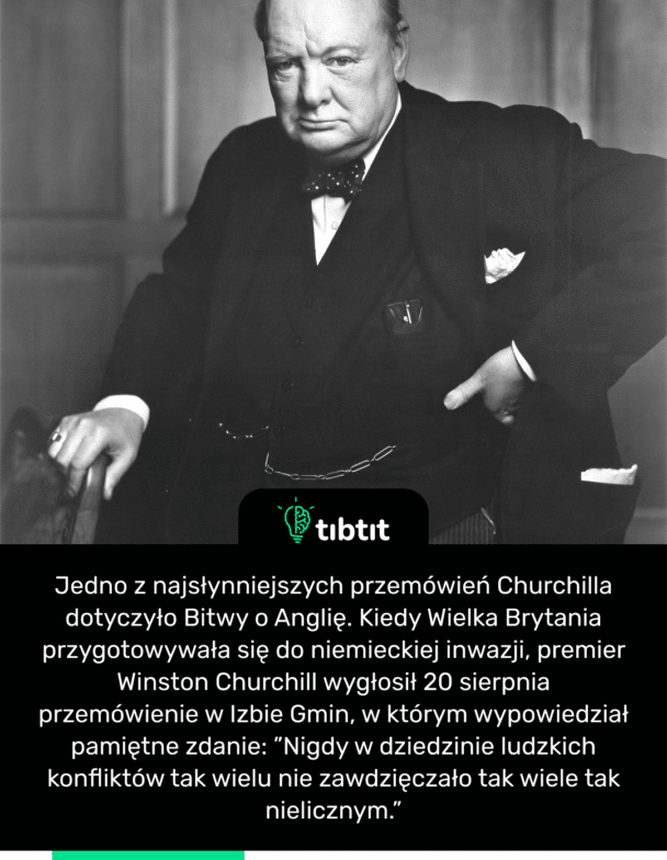Jedno z najsłynniejszych przemówień Churchilla dotyczyło Bitwy o Anglię. Kiedy Wielka Brytania przygotowywała się do niemieckiej inwazji, premier Winston Churchill wygłosił 20 sierpnia przemówienie w Izbie Gmin, w którym wypowiedział pamiętne zdanie: ”Nigdy w dziedzinie ludzkich konfliktów tak wielu nie zawdzięczało tak wiele tak nielicznym.”