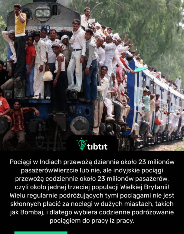 Pociągi w Indiach przewożą dziennie około 23 milionów pasażerów Wierzcie lub nie, ale indyjskie pociągi przewożą codziennie około 23 milionów pasażerów, czyli około jednej trzeciej populacji Wielkiej Brytanii! Wielu regularnie podróżujących tymi pociągami nie jest skłonnych płacić za noclegi w dużych miastach, takich jak Bombaj, i dlatego wybiera codzienne podróżowanie pociągiem do pracy iz pracy.