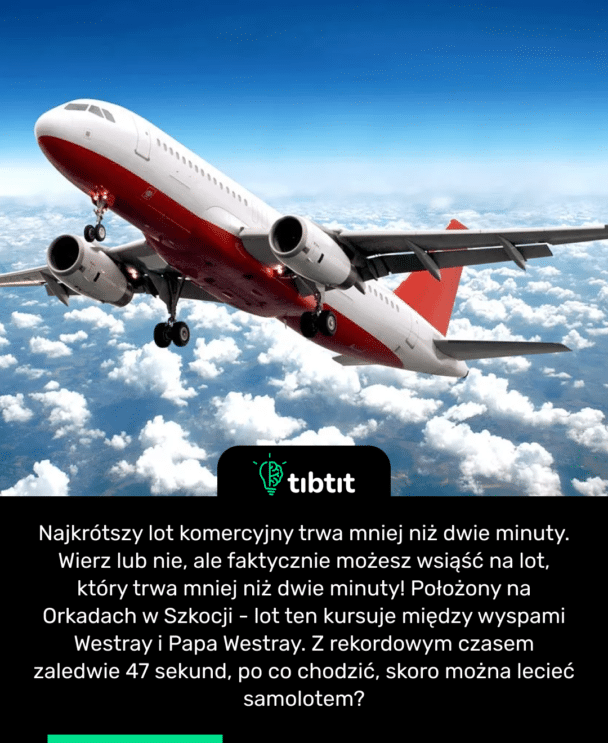 Najkrótszy lot komercyjny trwa mniej niż dwie minuty. Wierz lub nie, ale faktycznie możesz wsiąść na lot, który trwa mniej niż dwie minuty! Położony na Orkadach w Szkocji - lot ten kursuje między wyspami Westray i Papa Westray. Z rekordowym czasem zaledwie 47 sekund, po co chodzić, skoro można lecieć samolotem?