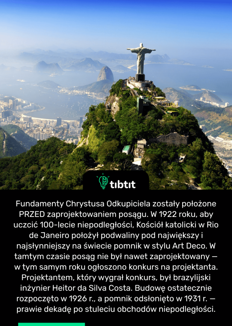 Fundamenty Chrystusa Odkupiciela zostały położone PRZED zaprojektowaniem posągu. W 1922 roku, aby uczcić 100-lecie niepodległości, Kościół katolicki w Rio de Janeiro położył podwaliny pod największy i najsłynniejszy na świecie pomnik w stylu Art Deco. W tamtym czasie posąg nie był nawet zaprojektowany — w tym samym roku ogłoszono konkurs na projektanta. Projektantem, który wygrał konkurs, był brazylijski inżynier Heitor da Silva Costa. Budowę ostatecznie rozpoczęto w 1926 r., a pomnik odsłonięto w 1931 r. — prawie dekadę po stuleciu obchodów niepodległości.