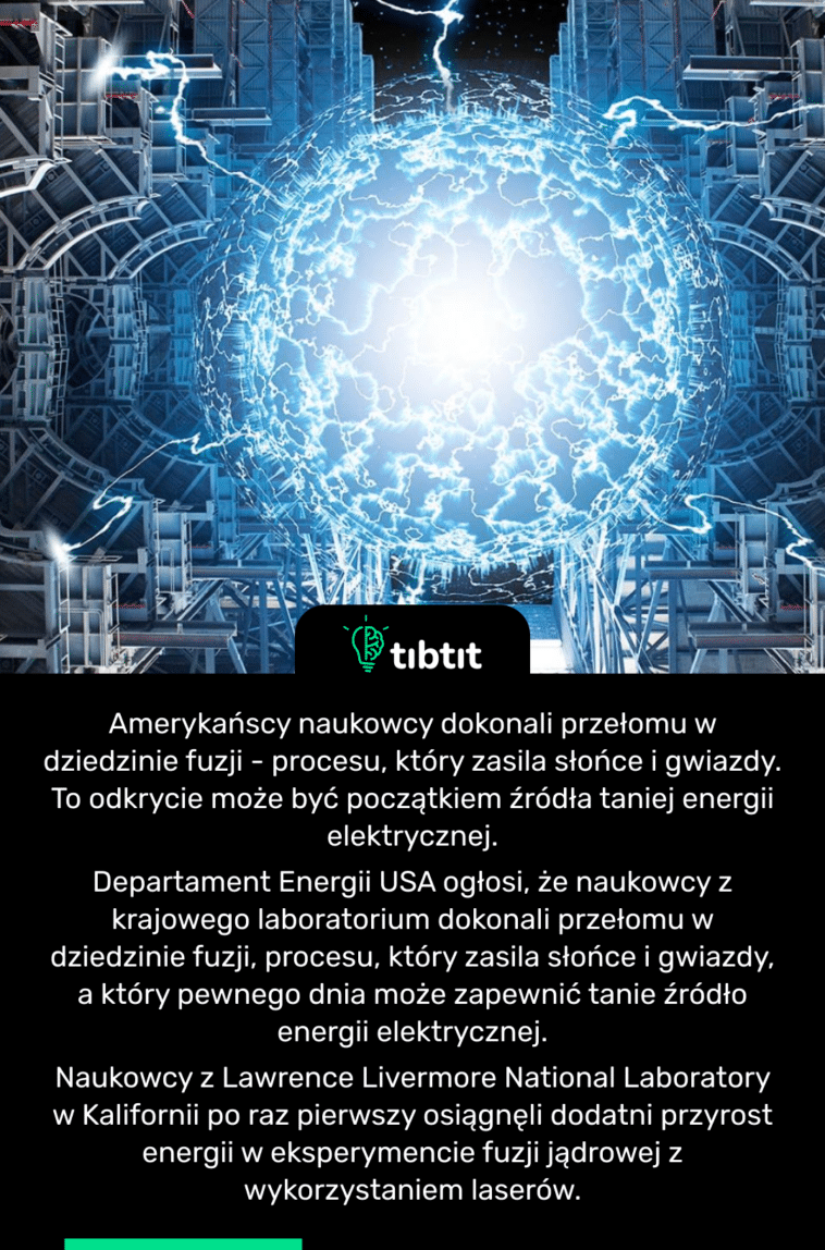 Amerykańscy naukowcy dokonali przełomu w dziedzinie fuzji - procesu, który zasila słońce i gwiazdy. To odkrycie może być początkiem źródła taniej energii elektrycznej. Departament Energii USA ogłosi, że naukowcy z krajowego laboratorium dokonali przełomu w dziedzinie fuzji, procesu, który zasila słońce i gwiazdy, a który pewnego dnia może zapewnić tanie źródło energii elektrycznej. Naukowcy z Lawrence Livermore National Laboratory w Kalifornii po raz pierwszy osiągnęli dodatni przyrost energii w eksperymencie fuzji jądrowej z wykorzystaniem laserów.