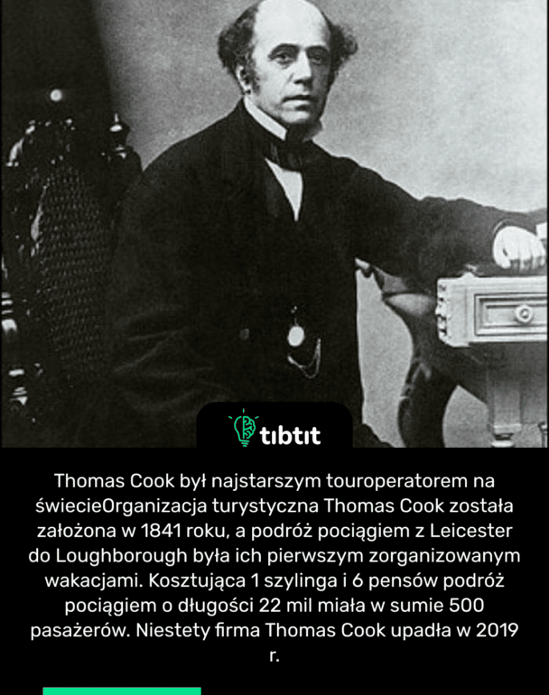 Thomas Cook był najstarszym touroperatorem na świecie Organizacja turystyczna Thomas Cook została założona w 1841 roku, a podróż pociągiem z Leicester do Loughborough była ich pierwszym zorganizowanym wakacjami. Kosztująca 1 szylinga i 6 pensów podróż pociągiem o długości 22 mil miała w sumie 500 pasażerów. Niestety firma Thomas Cook upadła w 2019 r.