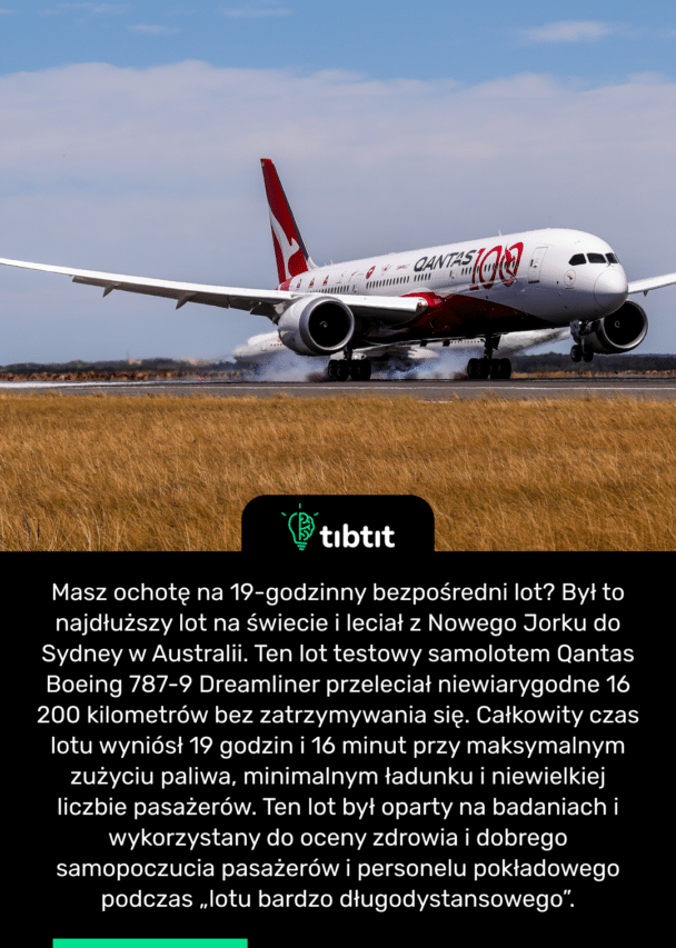Masz ochotę na 19-godzinny bezpośredni lot? Był to najdłuższy lot na świecie i leciał z Nowego Jorku do Sydney w Australii. Ten lot testowy samolotem Qantas Boeing 787-9 Dreamliner przeleciał niewiarygodne 16 200 kilometrów bez zatrzymywania się. Całkowity czas lotu wyniósł 19 godzin i 16 minut przy maksymalnym zużyciu paliwa, minimalnym ładunku i niewielkiej liczbie pasażerów. Ten lot był oparty na badaniach i wykorzystany do oceny zdrowia i dobrego samopoczucia pasażerów i personelu pokładowego podczas „lotu bardzo długodystansowego”.