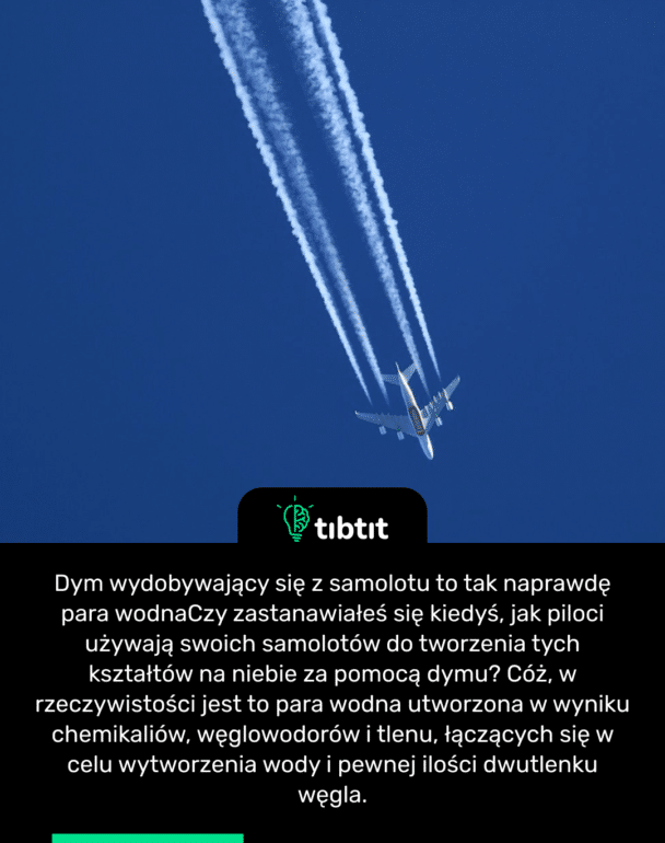 Dym wydobywający się z samolotu to tak naprawdę para wodna Czy zastanawiałeś się kiedyś, jak piloci używają swoich samolotów do tworzenia tych kształtów na niebie za pomocą dymu? Cóż, w rzeczywistości jest to para wodna utworzona w wyniku chemikaliów, węglowodorów i tlenu, łączących się w celu wytworzenia wody i pewnej ilości dwutlenku węgla.