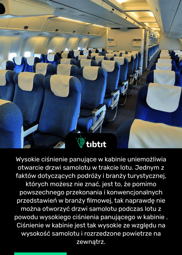 Wysokie ciśnienie panujące w kabinie uniemożliwia otwarcie drzwi samolotu w trakcie lotu. Jednym z faktów dotyczących podróży i branży turystycznej, których możesz nie znać, jest to, że pomimo powszechnego przekonania i konwencjonalnych przedstawień w branży filmowej, tak naprawdę nie można otworzyć drzwi samolotu podczas lotu z powodu wysokiego ciśnienia panującego w kabinie . Ciśnienie w kabinie jest tak wysokie ze względu na wysokość samolotu i rozrzedzone powietrze na zewnątrz.
