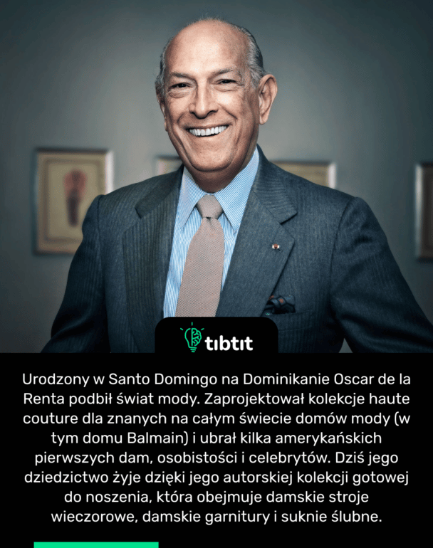 Urodzony w Santo Domingo na Dominikanie Oscar de la Renta podbił świat mody. Zaprojektował kolekcje haute couture dla znanych na całym świecie domów mody (w tym domu Balmain) i ubrał kilka amerykańskich pierwszych dam, osobistości i celebrytów. Dziś jego dziedzictwo żyje dzięki jego autorskiej kolekcji gotowej do noszenia, która obejmuje damskie stroje wieczorowe, damskie garnitury i suknie ślubne.