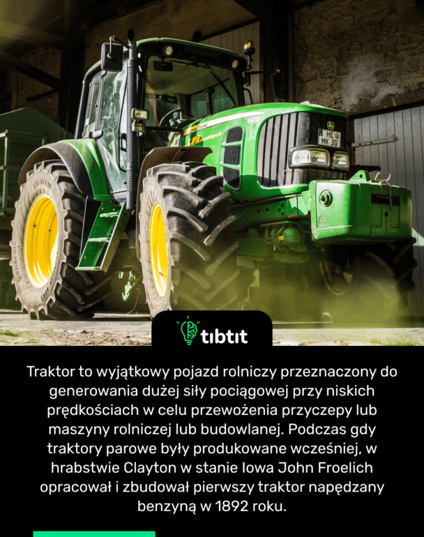 Traktor to wyjątkowy pojazd rolniczy przeznaczony do generowania dużej siły pociągowej przy niskich prędkościach w celu przewożenia przyczepy lub maszyny rolniczej lub budowlanej. Podczas gdy traktory parowe były produkowane wcześniej, w hrabstwie Clayton w stanie Iowa John Froelich opracował i zbudował pierwszy traktor napędzany benzyną w 1892 roku.