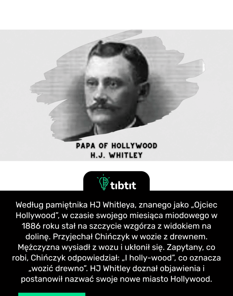Według pamiętnika HJ Whitleya, znanego jako „Ojciec Hollywood”, w czasie swojego miesiąca miodowego w 1886 roku stał na szczycie wzgórza z widokiem na dolinę. Przyjechał Chińczyk w wozie z drewnem. Mężczyzna wysiadł z wozu i ukłonił się. Zapytany, co robi, Chińczyk odpowiedział: „I holly-wood”, co oznacza „wozić drewno”. HJ Whitley doznał objawienia i postanowił nazwać swoje nowe miasto Hollywood.