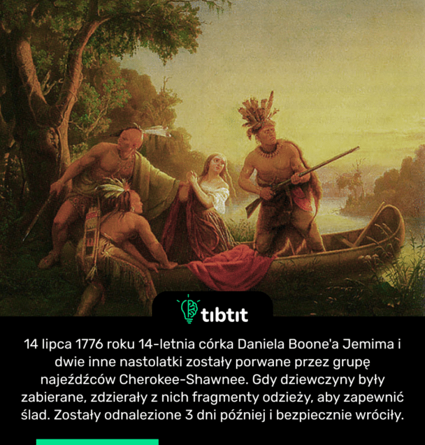 14 lipca 1776 roku 14-letnia córka Daniela Boone'a Jemima i dwie inne nastolatki zostały porwane przez grupę najeźdźców Cherokee-Shawnee. Gdy dziewczyny były zabierane, zdzierały z nich fragmenty odzieży, aby zapewnić ślad. Zostały odnalezione 3 dni później i bezpiecznie wróciły.