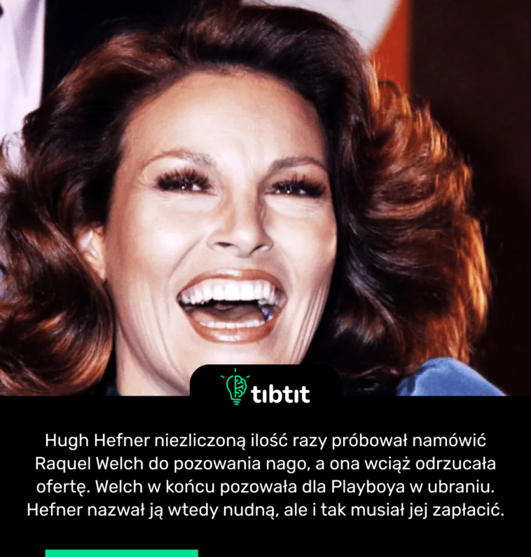 Hugh Hefner niezliczoną ilość razy próbował namówić Raquel Welch do pozowania nago, a ona wciąż odrzucała ofertę. Welch w końcu pozowała dla Playboya w ubraniu. Hefner nazwał ją wtedy nudną, ale i tak musiał jej zapłacić.