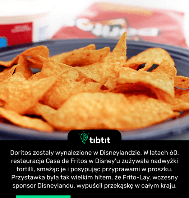 Doritos zostały wynalezione w Disneylandzie. W latach 60. restauracja Casa de Fritos w Disney'u zużywała nadwyżki tortilli, smażąc je i posypując przyprawami w proszku. Przystawka była tak wielkim hitem, że Frito-Lay, wczesny sponsor Disneylandu, wypuścił przekąskę w całym kraju.