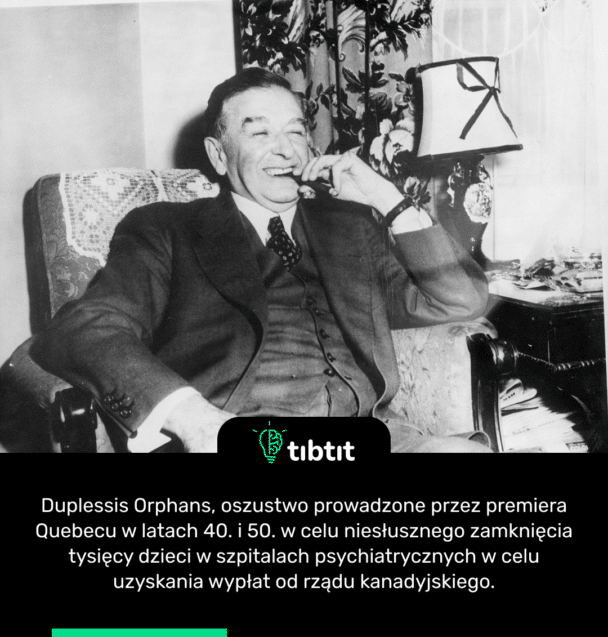 Duplessis Orphans, oszustwo prowadzone przez premiera Quebecu w latach 40. i 50. w celu niesłusznego zamknięcia tysięcy dzieci w szpitalach psychiatrycznych w celu uzyskania wypłat od rządu kanadyjskiego.