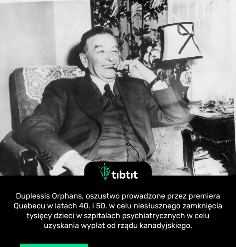 Duplessis Orphans, oszustwo prowadzone przez premiera Quebecu w latach 40. i 50. w celu niesłusznego zamknięcia tysięcy dzieci w szpitalach psychiatrycznych w celu uzyskania wypłat od rządu kanadyjskiego.
